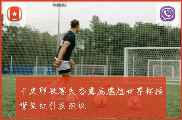 卡皮耶联赛失态露底尴尬世界杯捂嘴染红引发热议