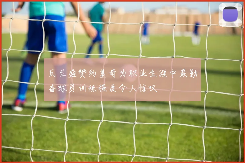 瓦兰盛赞约基奇为职业生涯中最勤奋球员训练强度令人惊叹
