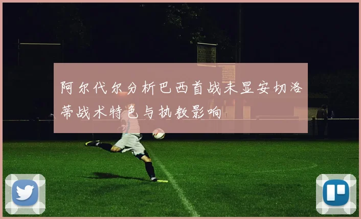 阿尔代尔分析巴西首战未显安切洛蒂战术特色与执教影响
