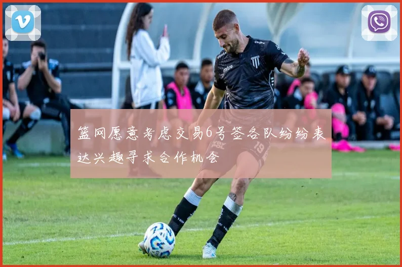 篮网愿意考虑交易6号签各队纷纷表达兴趣寻求合作机会