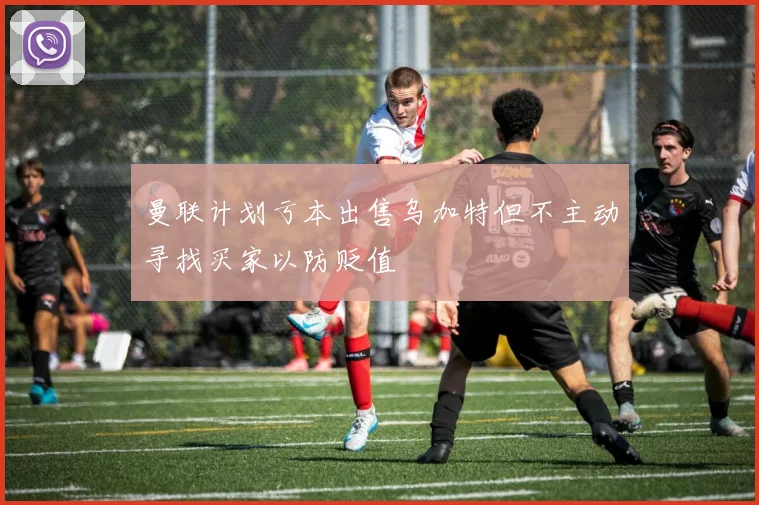 曼联计划亏本出售乌加特但不主动寻找买家以防贬值
