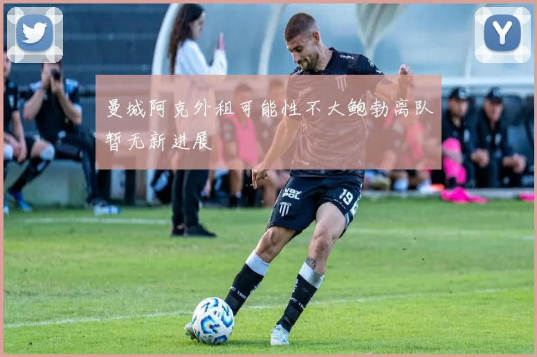 曼城阿克外租可能性不大鲍勃离队暂无新进展