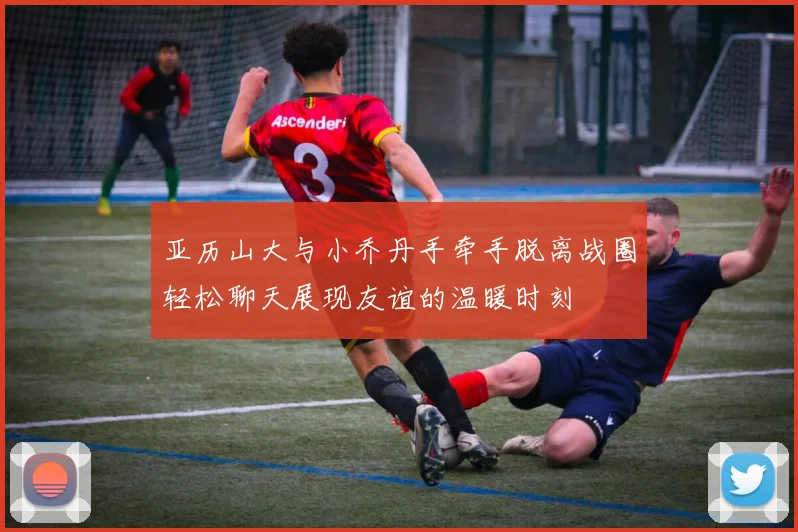 亚历山大与小乔丹手牵手脱离战圈轻松聊天展现友谊的温暖时刻