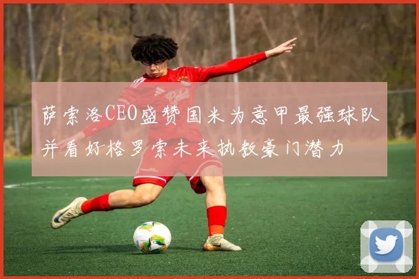 萨索洛CEO盛赞国米为意甲最强球队并看好格罗索未来执教豪门潜力