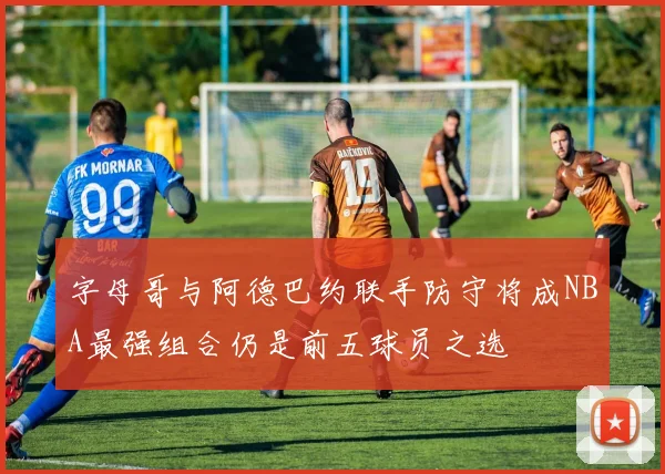 字母哥与阿德巴约联手防守将成NBA最强组合仍是前五球员之选
