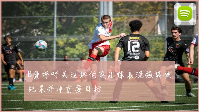 B费呼吁关注姆伯莫进球表现强调破纪录并非首要目标