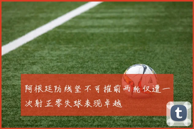 阿根廷防线坚不可摧前两轮仅遭一次射正零失球表现卓越
