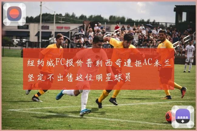 纽约城FC报价普利西奇遭拒AC米兰坚定不出售这位明星球员