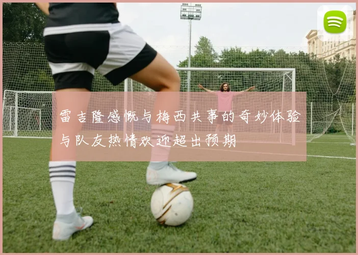 雷吉隆感慨与梅西共事的奇妙体验与队友热情欢迎超出预期