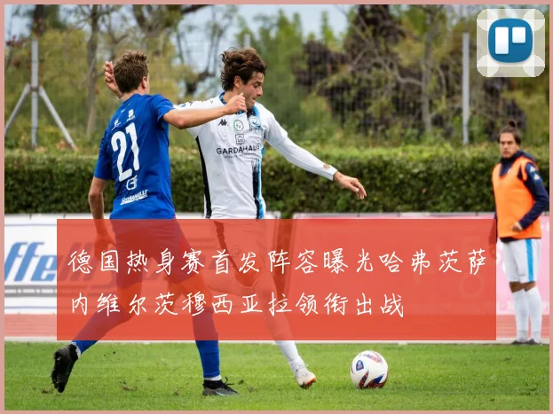 德国热身赛首发阵容曝光哈弗茨萨内维尔茨穆西亚拉领衔出战