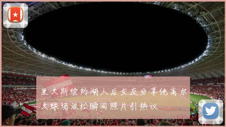 里夫斯续约湖人后女友分享他高尔夫球场放松瞬间照片引热议