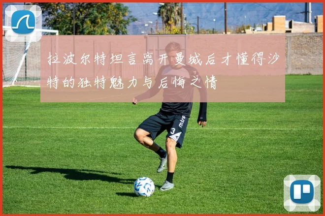 拉波尔特坦言离开曼城后才懂得沙特的独特魅力与后悔之情