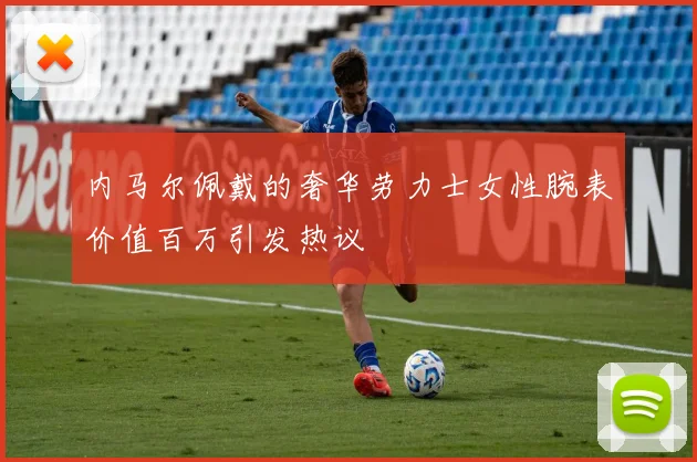 内马尔佩戴的奢华劳力士女性腕表价值百万引发热议