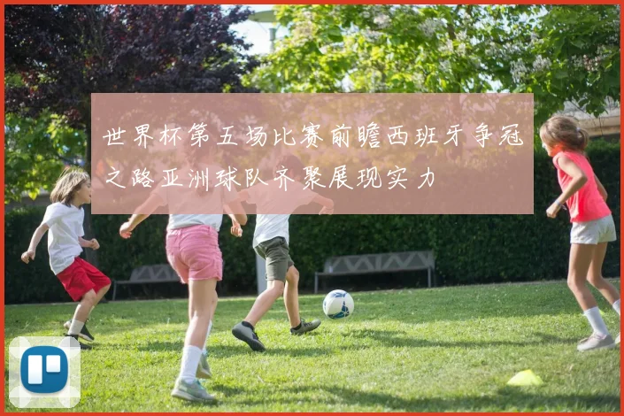 世界杯第五场比赛前瞻西班牙争冠之路亚洲球队齐聚展现实力