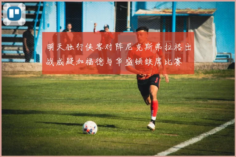 明天独行侠客对阵尼克斯弗拉格出战成疑加福德与华盛顿缺席比赛