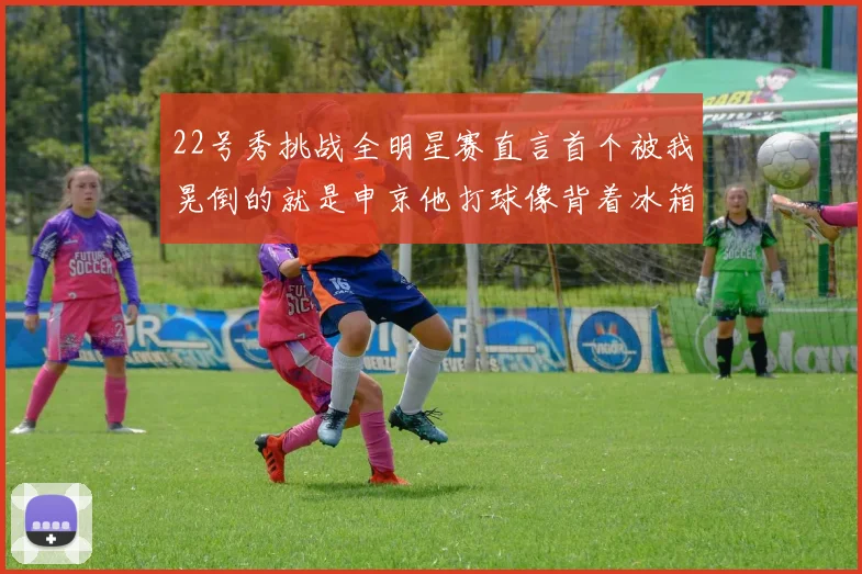 22号秀挑战全明星赛直言首个被我晃倒的就是申京他打球像背着冰箱一样笨重