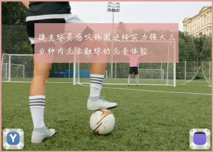 捷克球员感叹韩国逆转实力强大三分钟内无法触球的无奈体验