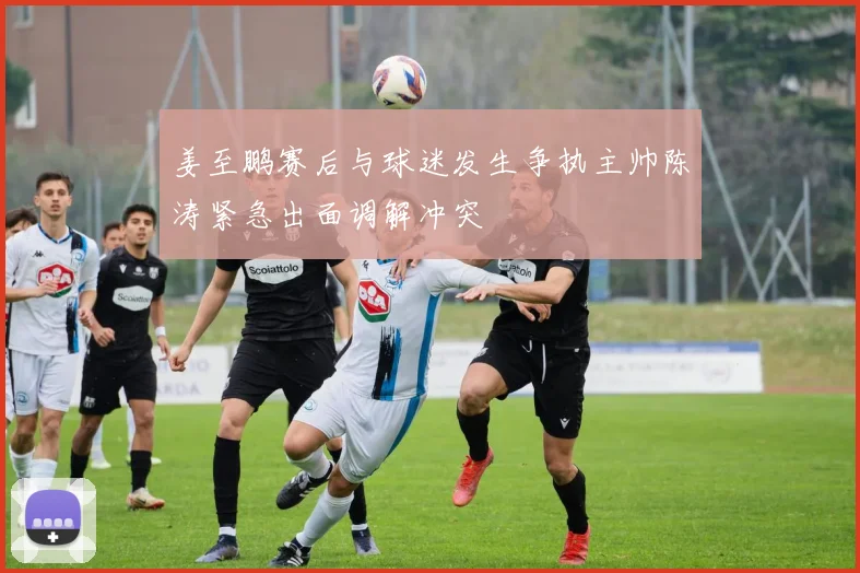 姜至鹏赛后与球迷发生争执主帅陈涛紧急出面调解冲突