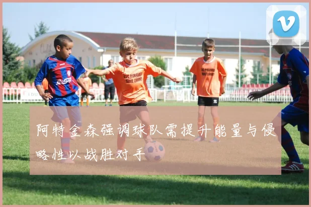 阿特金森强调球队需提升能量与侵略性以战胜对手
