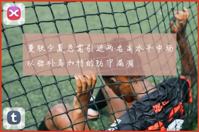曼联今夏急需引进两名高水平中场以弥补乌加特的防守漏洞