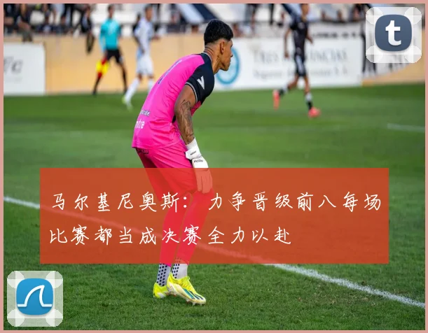 马尔基尼奥斯：力争晋级前八每场比赛都当成决赛全力以赴
