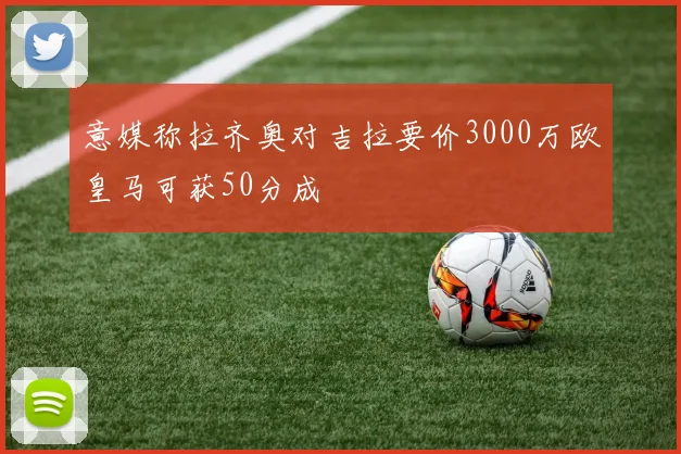 意媒称拉齐奥对吉拉要价3000万欧皇马可获50分成